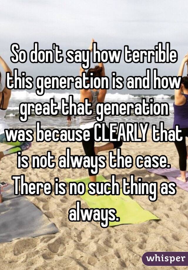 So don't say how terrible this generation is and how great that generation was because CLEARLY that is not always the case. There is no such thing as always.