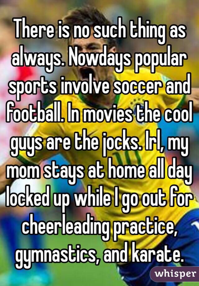 There is no such thing as always. Nowdays popular sports involve soccer and football. In movies the cool guys are the jocks. Irl, my mom stays at home all day locked up while I go out for cheerleading practice, gymnastics, and karate.