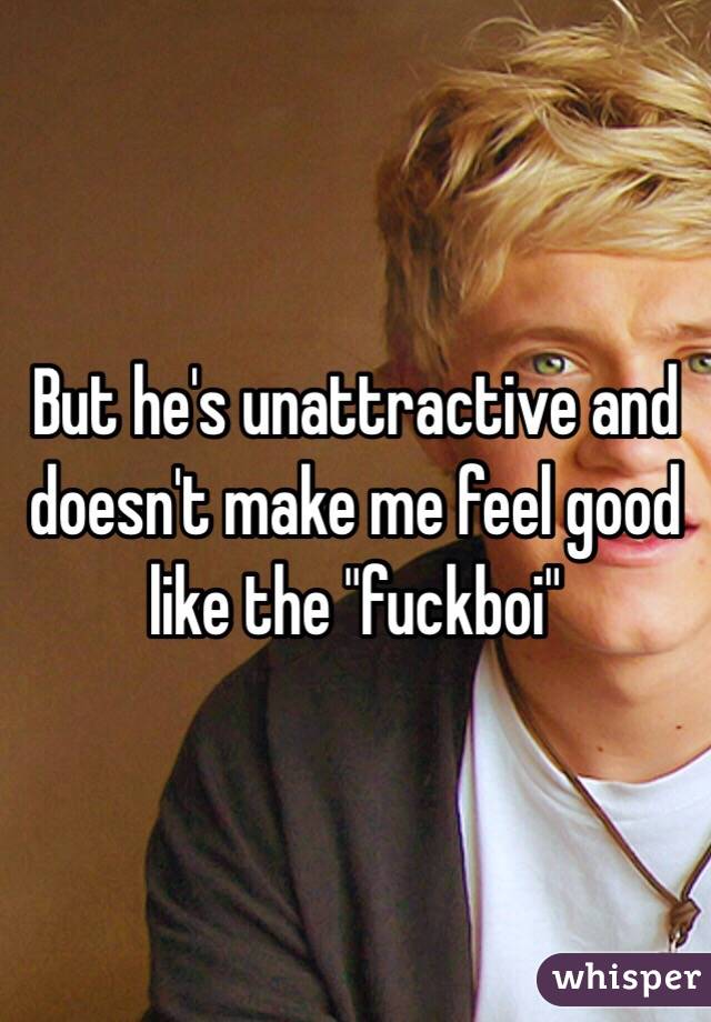 But he's unattractive and doesn't make me feel good like the "fuckboi" 