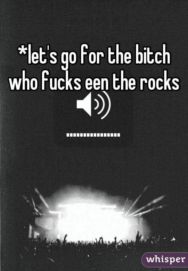 *let's go for the bitch who fucks een the rocks