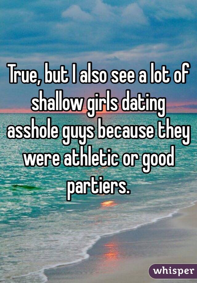 True, but I also see a lot of shallow girls dating asshole guys because they were athletic or good partiers. 