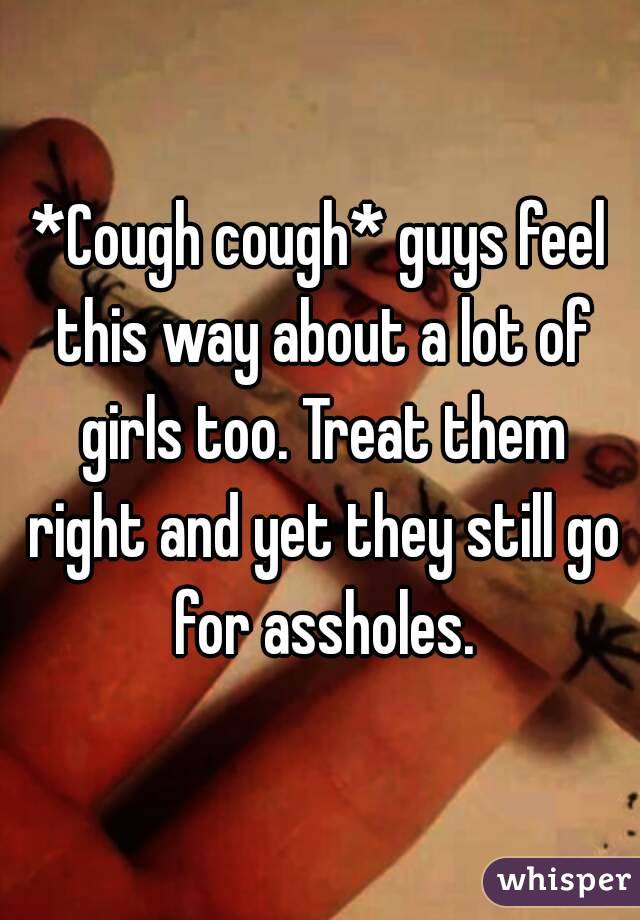 *Cough cough* guys feel this way about a lot of girls too. Treat them right and yet they still go for assholes.