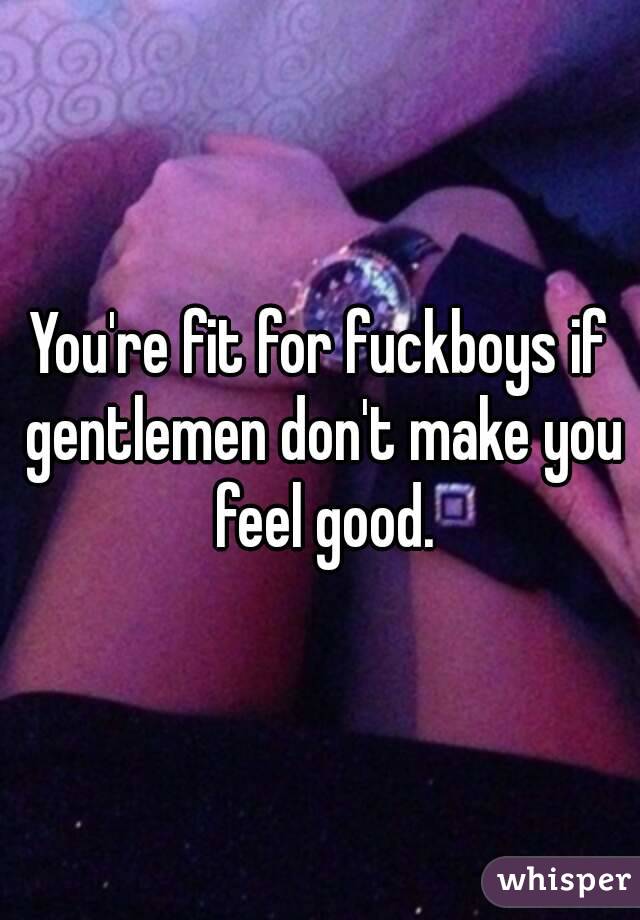 You're fit for fuckboys if gentlemen don't make you feel good.