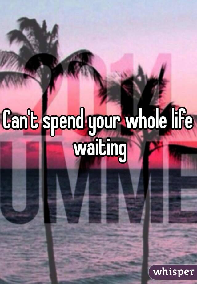 Can't spend your whole life waiting