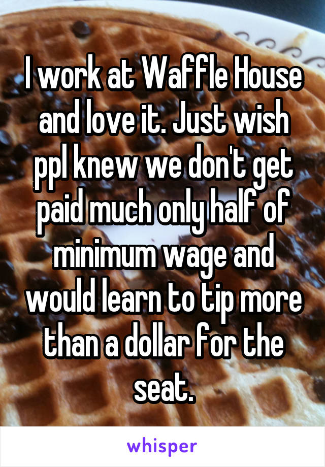 I work at Waffle House and love it. Just wish ppl knew we don't get paid much only half of minimum wage and would learn to tip more than a dollar for the seat.