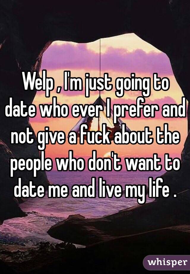 Welp , I'm just going to date who ever I prefer and not give a fuck about the people who don't want to date me and live my life .