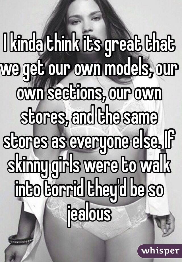 I kinda think its great that we get our own models, our own sections, our own stores, and the same stores as everyone else. If skinny girls were to walk into torrid they'd be so jealous 