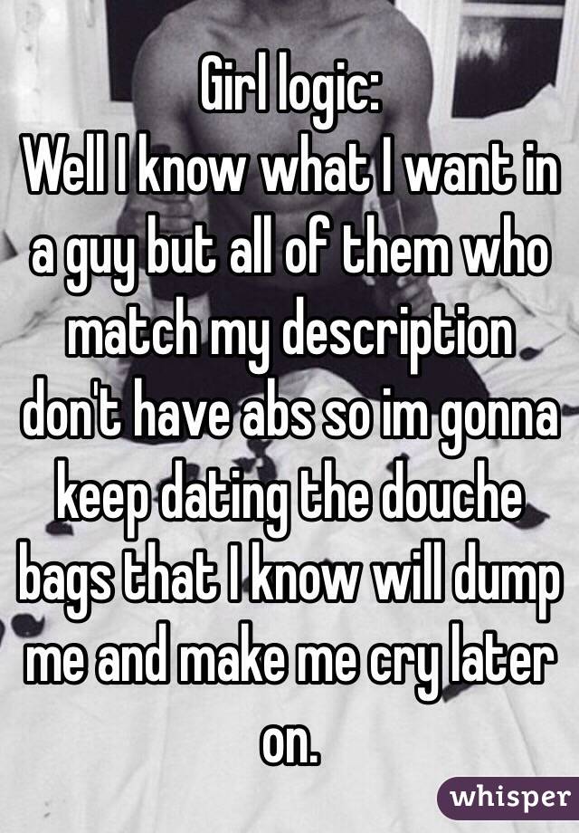 Girl logic:
Well I know what I want in a guy but all of them who match my description don't have abs so im gonna keep dating the douche bags that I know will dump me and make me cry later on.