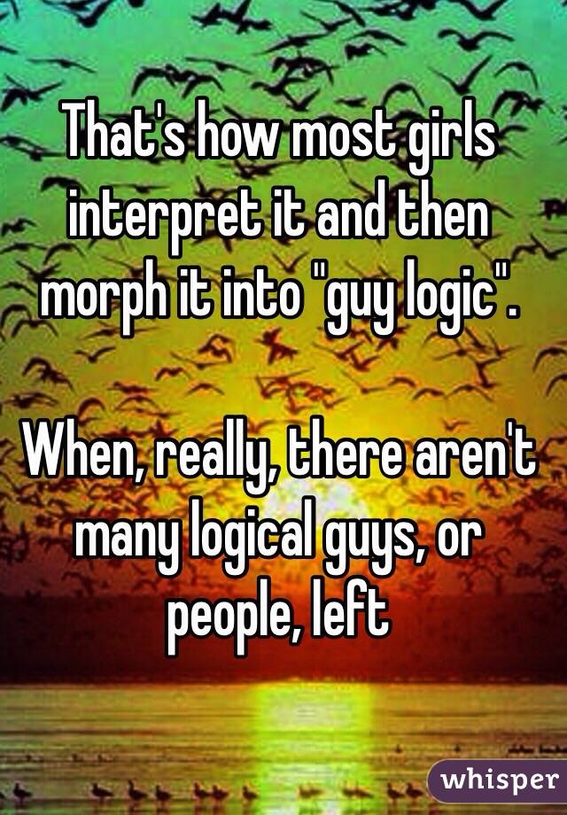 That's how most girls interpret it and then morph it into "guy logic".

When, really, there aren't many logical guys, or people, left