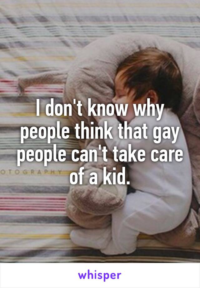 I don't know why people think that gay people can't take care of a kid.
