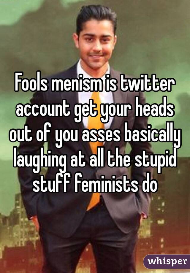 Fools menism is twitter account get your heads out of you asses basically laughing at all the stupid stuff feminists do 