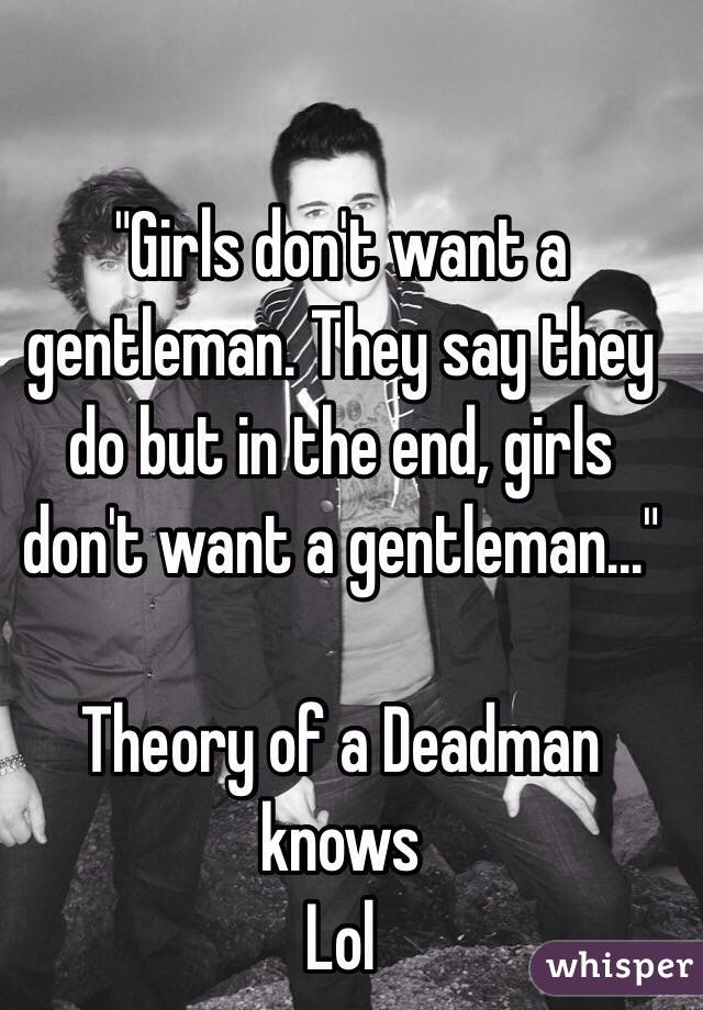 "Girls don't want a gentleman. They say they do but in the end, girls don't want a gentleman..."

Theory of a Deadman knows
Lol