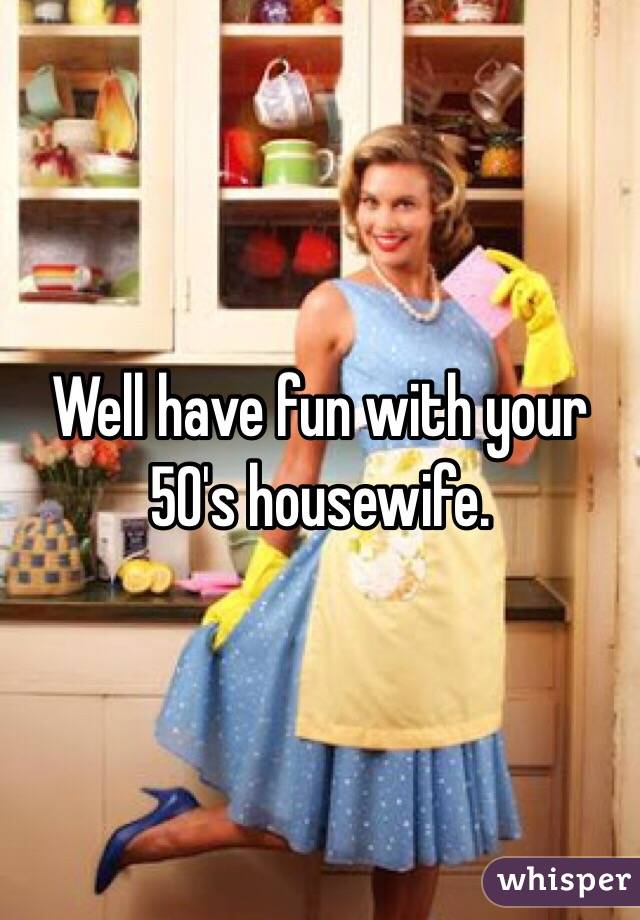 Well have fun with your 50's housewife.