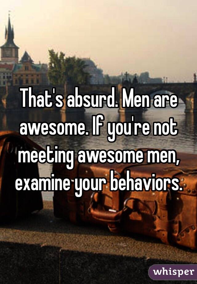 That's absurd. Men are awesome. If you're not meeting awesome men, examine your behaviors.