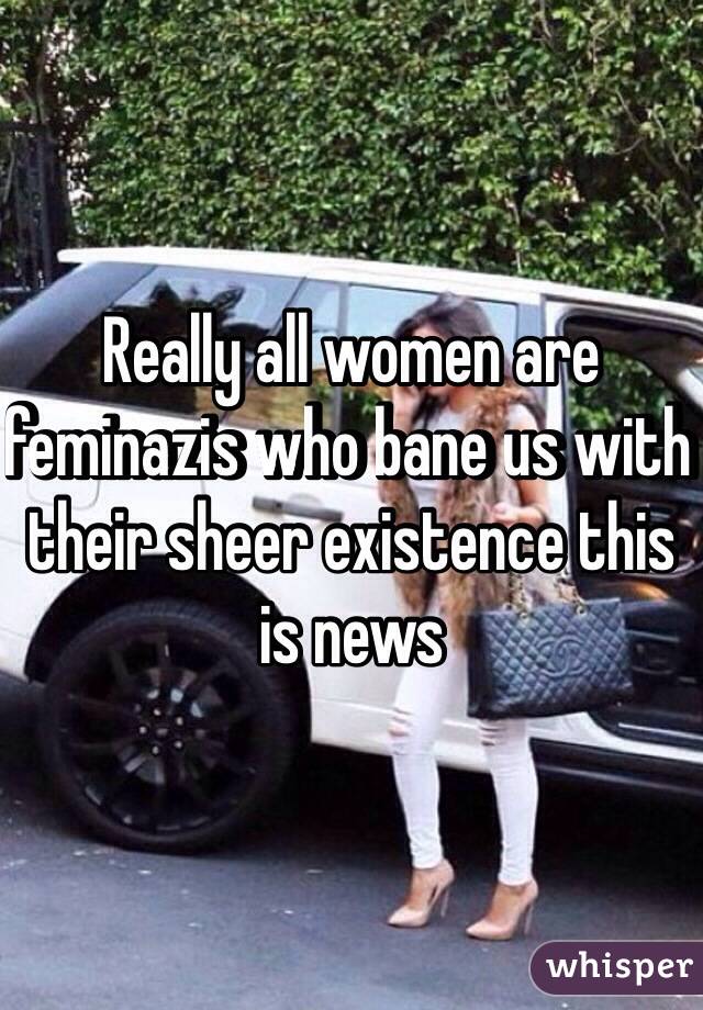 Really all women are feminazis who bane us with their sheer existence this is news 