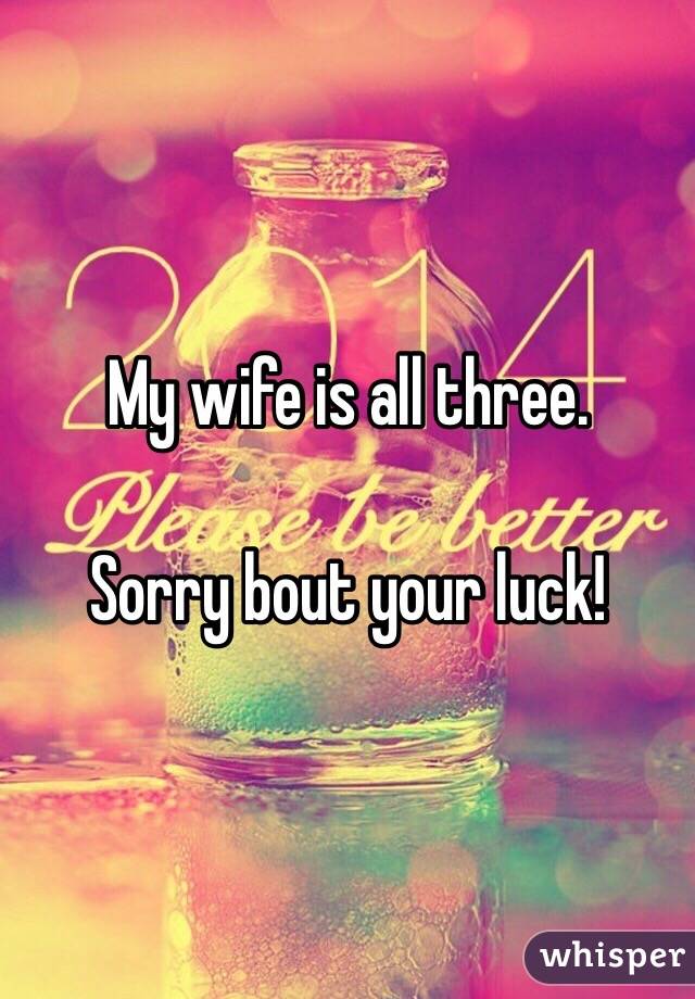 My wife is all three.

Sorry bout your luck!