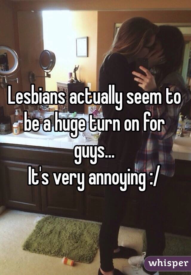 Lesbians actually seem to be a huge turn on for guys... 
It's very annoying :/