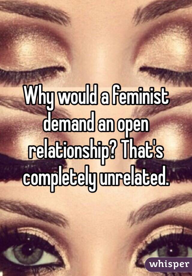 Why would a feminist demand an open relationship? That's completely unrelated.