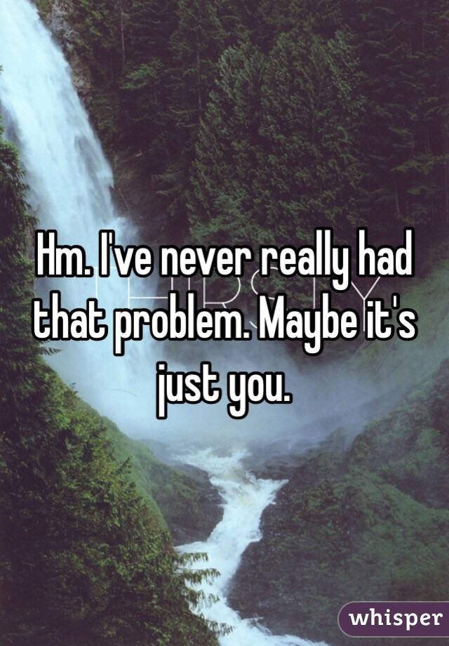 Hm. I've never really had that problem. Maybe it's just you.