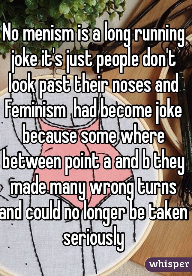 No menism is a long running joke it's just people don't look past their noses and Feminism  had become joke because some where between point a and b they made many wrong turns and could no longer be taken seriously