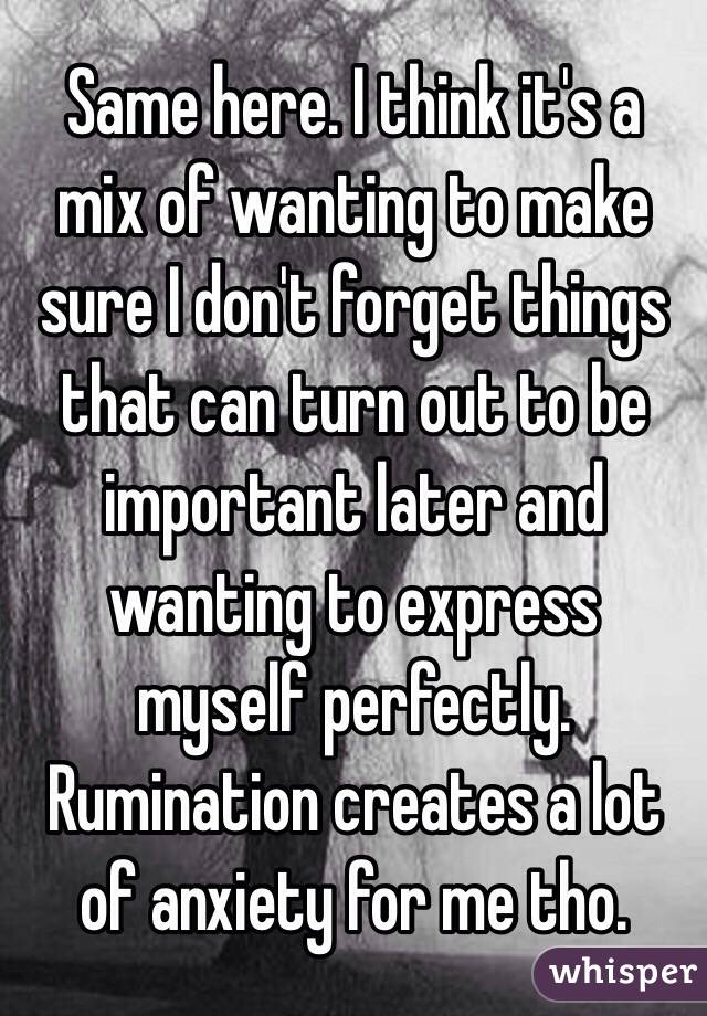 Same here. I think it's a mix of wanting to make sure I don't forget things that can turn out to be important later and wanting to express myself perfectly. Rumination creates a lot of anxiety for me tho. 