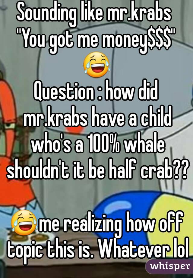 Sounding like mr.krabs 
"You got me money$$$"
😂
Question : how did mr.krabs have a child who's a 100% whale shouldn't it be half crab?? 
😂me realizing how off topic this is. Whatever lol