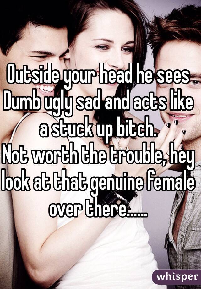 Outside your head he sees Dumb ugly sad and acts like a stuck up bitch.
Not worth the trouble, hey look at that genuine female over there......
