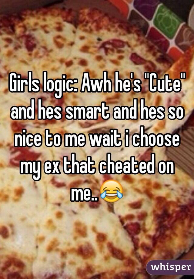 Girls logic: Awh he's "Cute" and hes smart and hes so nice to me wait i choose my ex that cheated on me..😂