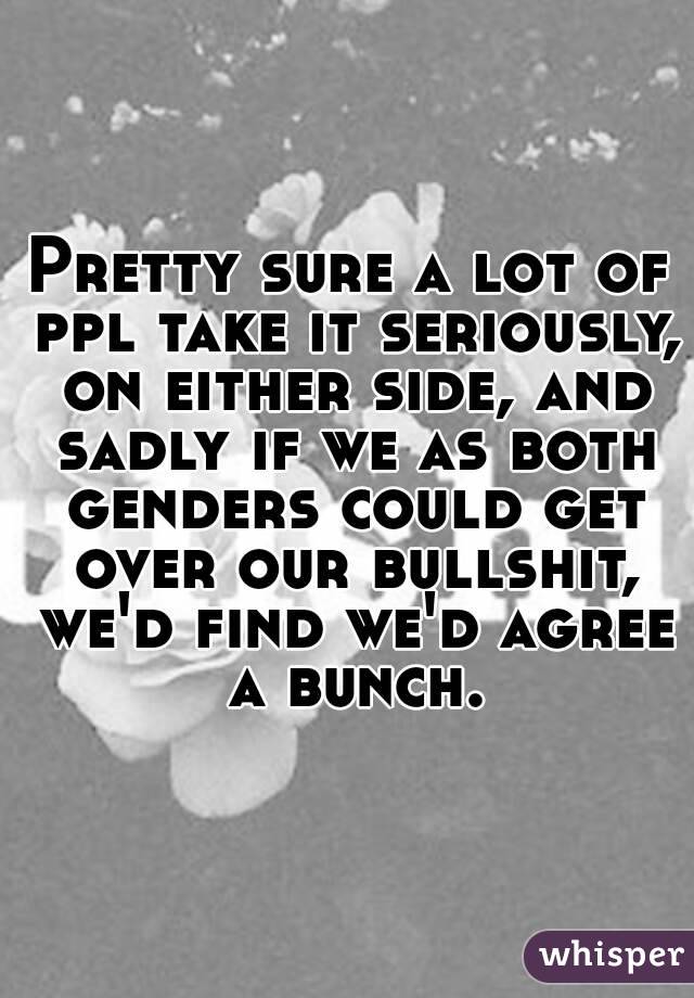 Pretty sure a lot of ppl take it seriously, on either side, and sadly if we as both genders could get over our bullshit, we'd find we'd agree a bunch.