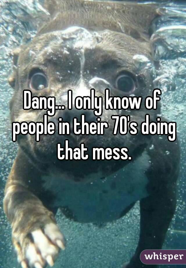 Dang... I only know of people in their 70's doing that mess.