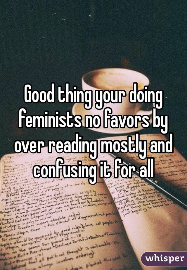 Good thing your doing feminists no favors by over reading mostly and confusing it for all