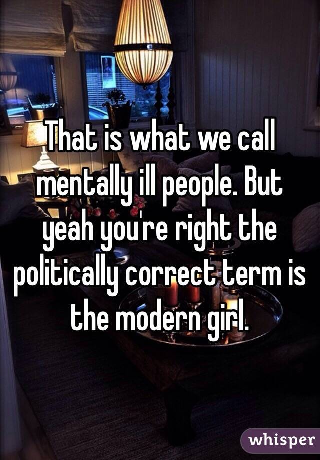 That is what we call mentally ill people. But yeah you're right the politically correct term is the modern girl.