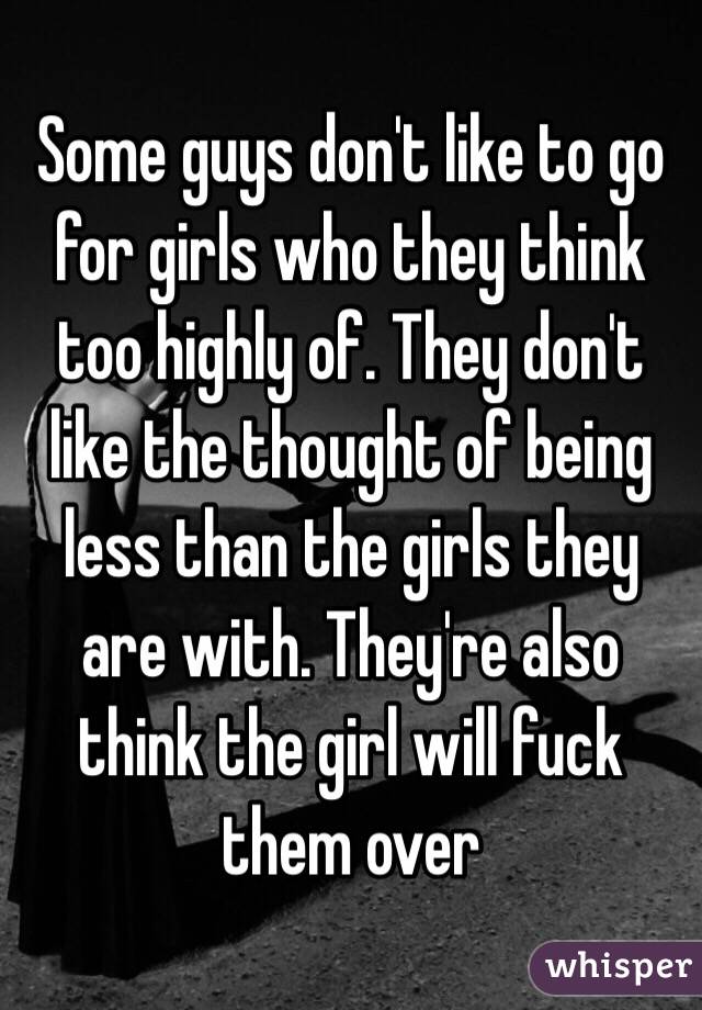 Some guys don't like to go for girls who they think too highly of. They don't like the thought of being less than the girls they are with. They're also think the girl will fuck them over