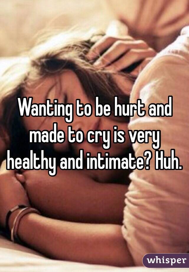 Wanting to be hurt and made to cry is very healthy and intimate? Huh.