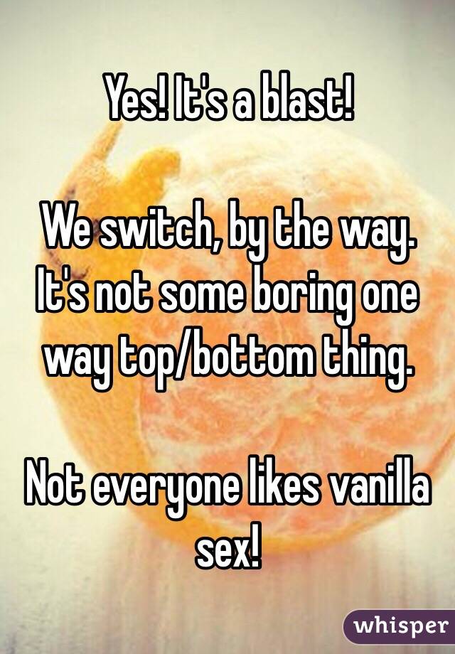 Yes! It's a blast!

We switch, by the way. It's not some boring one way top/bottom thing. 

Not everyone likes vanilla sex!