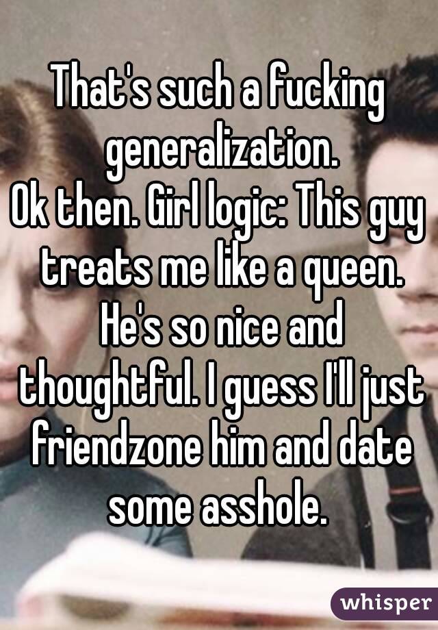 That's such a fucking generalization.
Ok then. Girl logic: This guy treats me like a queen. He's so nice and thoughtful. I guess I'll just friendzone him and date some asshole. 