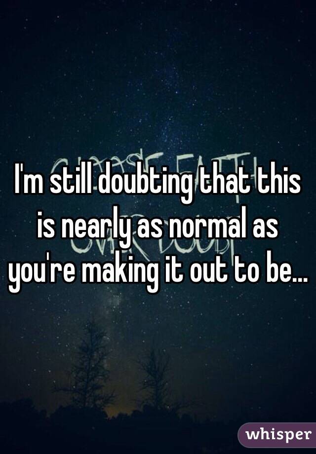 I'm still doubting that this is nearly as normal as you're making it out to be...