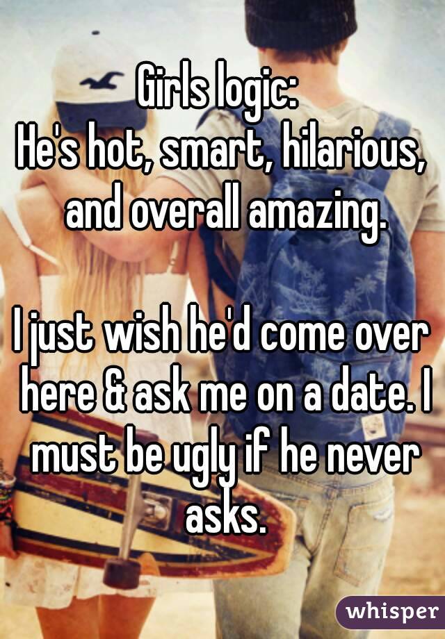 Girls logic: 
He's hot, smart, hilarious, and overall amazing.

I just wish he'd come over here & ask me on a date. I must be ugly if he never asks.