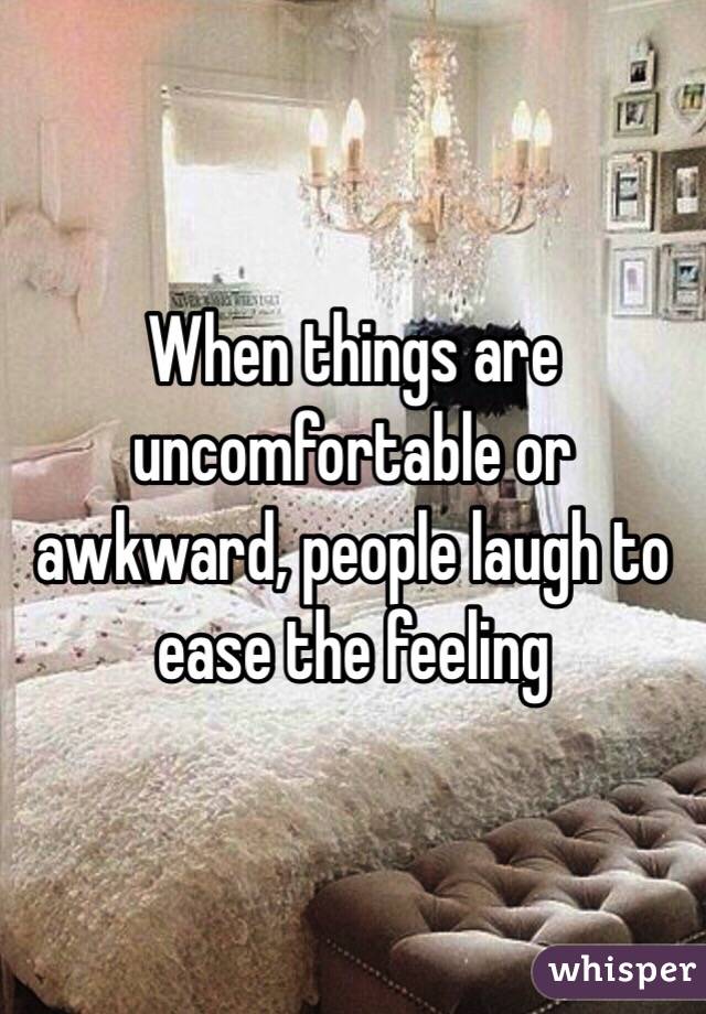 When things are uncomfortable or awkward, people laugh to ease the feeling