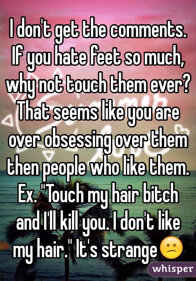 I don't get the comments. If you hate feet so much, why not touch them ever? That seems like you are over obsessing over them then people who like them. Ex. "Touch my hair bitch and I'll kill you. I don't like my hair." It's strange😕