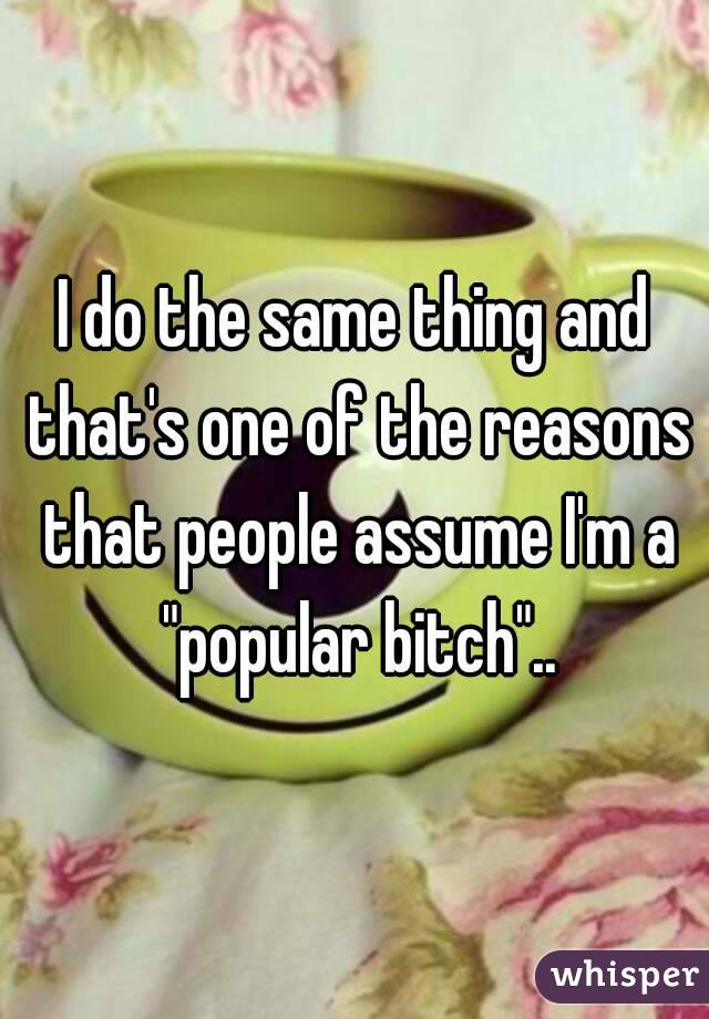 I do the same thing and that's one of the reasons that people assume I'm a "popular bitch"..