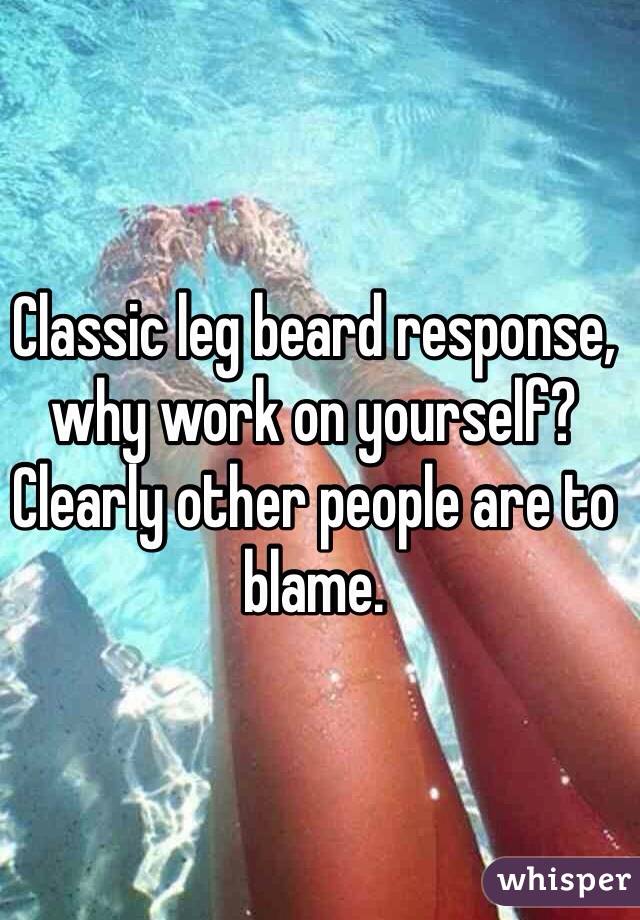 Classic leg beard response, why work on yourself? Clearly other people are to blame.