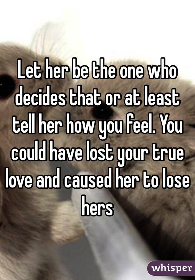 Let her be the one who decides that or at least tell her how you feel. You could have lost your true love and caused her to lose hers 