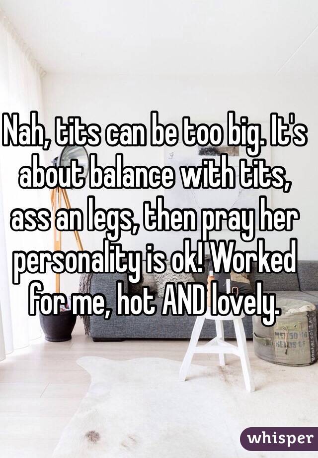 Nah, tits can be too big. It's about balance with tits, ass an legs, then pray her personality is ok! Worked for me, hot AND lovely. 