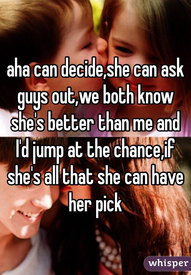 aha can decide,she can ask guys out,we both know she's better than me and I'd jump at the chance,if she's all that she can have her pick