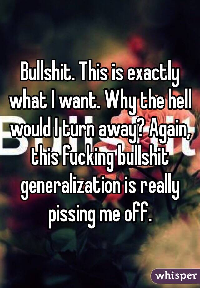 Bullshit. This is exactly what I want. Why the hell would I turn away? Again, this fucking bullshit generalization is really pissing me off.