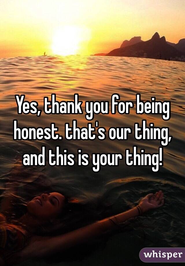 Yes, thank you for being honest. that's our thing, and this is your thing! 