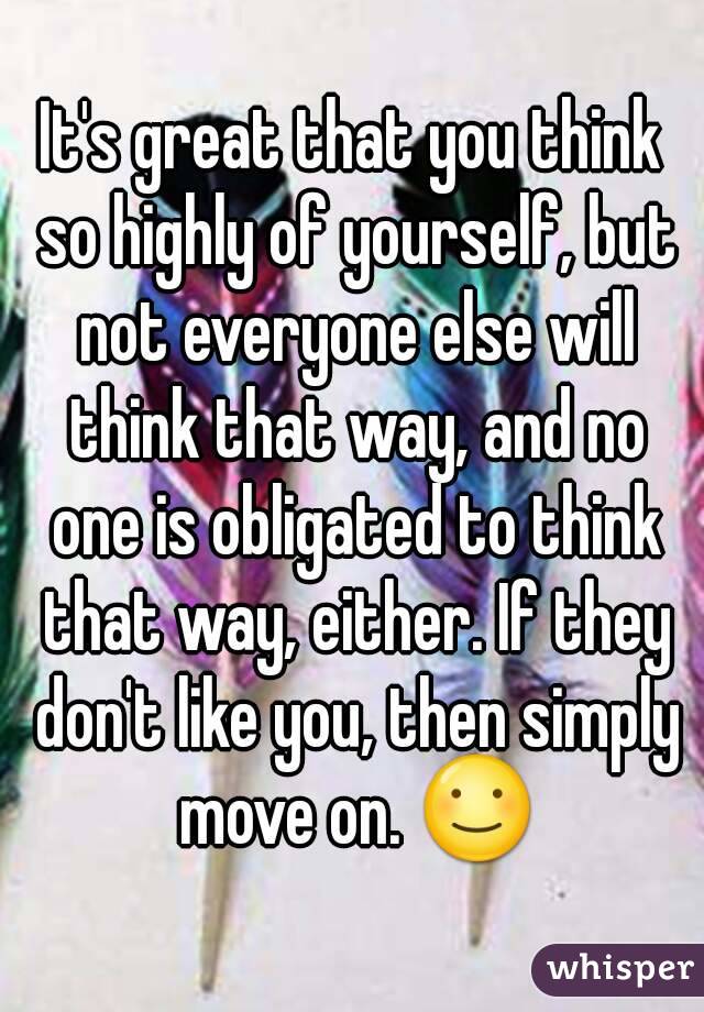 It's great that you think so highly of yourself, but not everyone else will think that way, and no one is obligated to think that way, either. If they don't like you, then simply move on. ☺