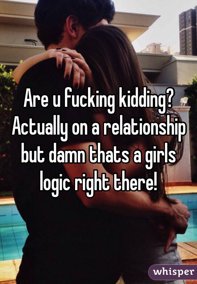 Are u fucking kidding? Actually on a relationship but damn thats a girls logic right there!