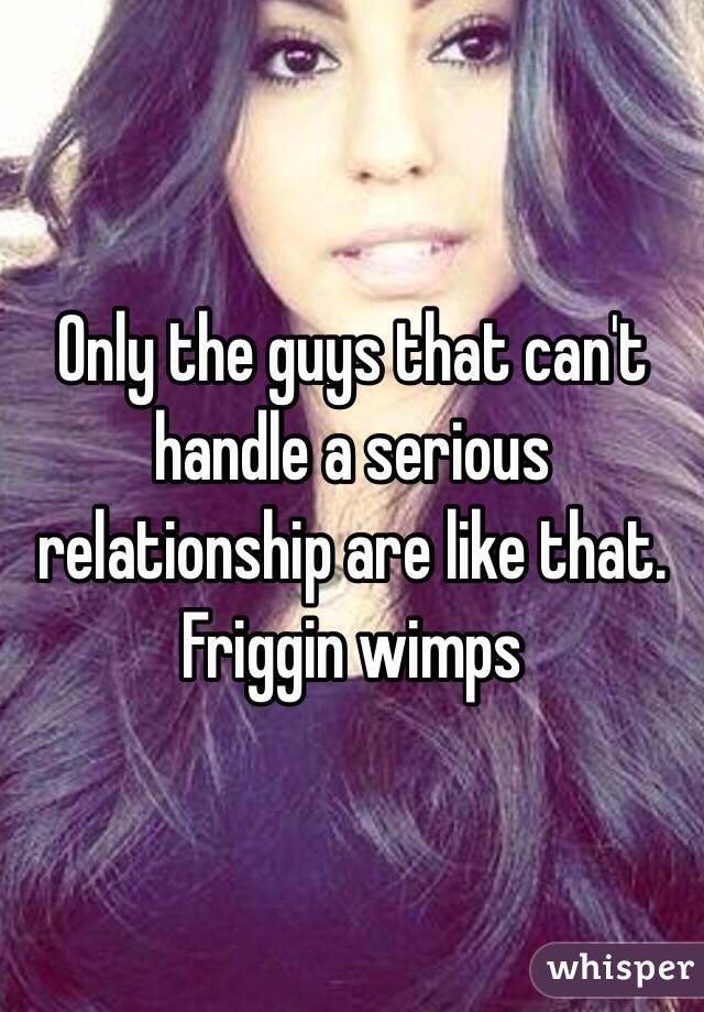 Only the guys that can't handle a serious relationship are like that. Friggin wimps